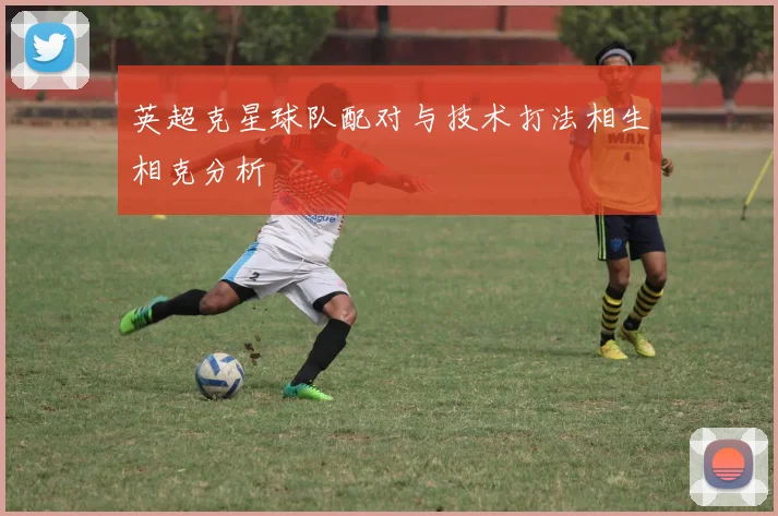 英超克星球队配对与技术打法相生相克分析